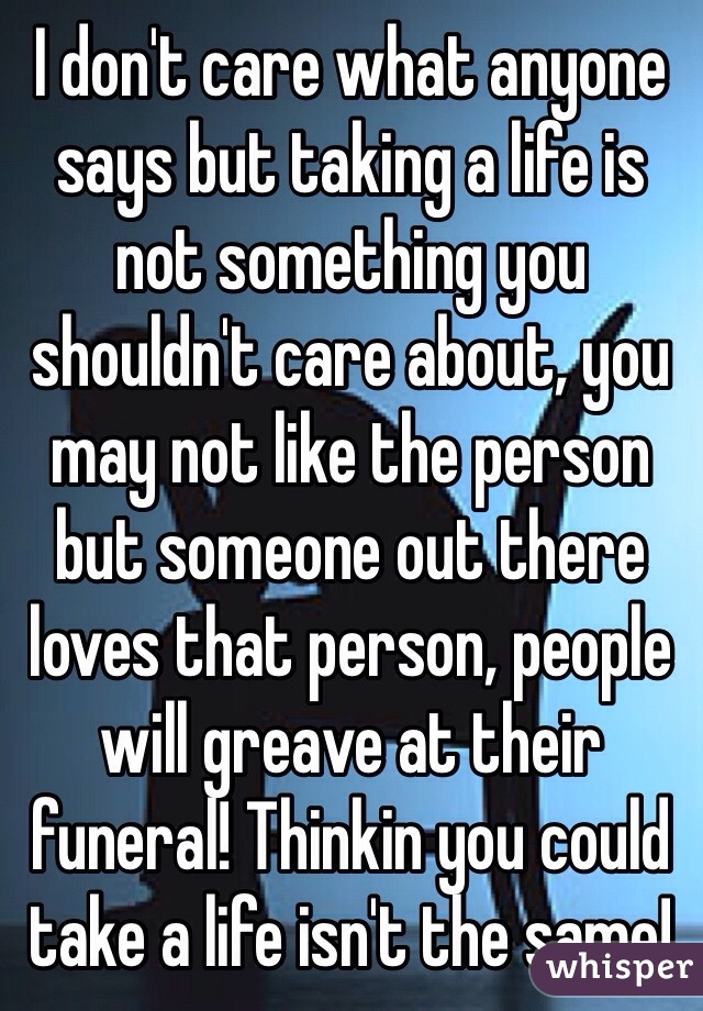 I don't care what anyone says but taking a life is not something you shouldn't care about, you may not like the person but someone out there loves that person, people will greave at their funeral! Thinkin you could take a life isn't the same! 