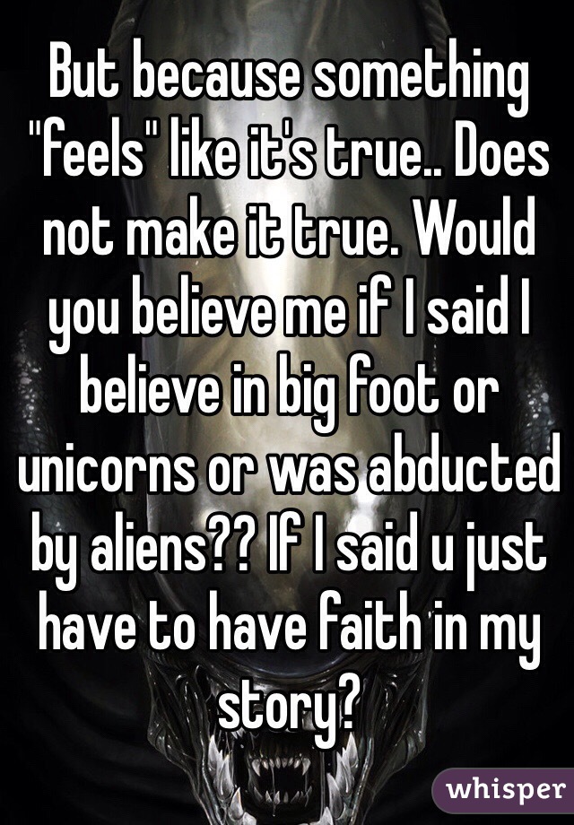 But because something "feels" like it's true.. Does not make it true. Would you believe me if I said I believe in big foot or unicorns or was abducted by aliens?? If I said u just have to have faith in my story?