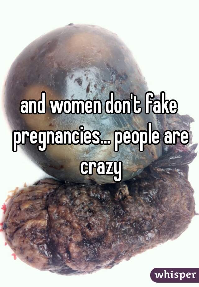 and women don't fake pregnancies... people are crazy