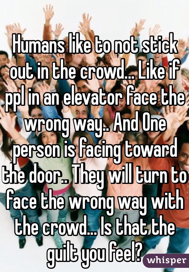 Humans like to not stick out in the crowd... Like if ppl in an elevator face the wrong way.. And One person is facing toward the door.. They will turn to face the wrong way with the crowd... Is that the guilt you feel?