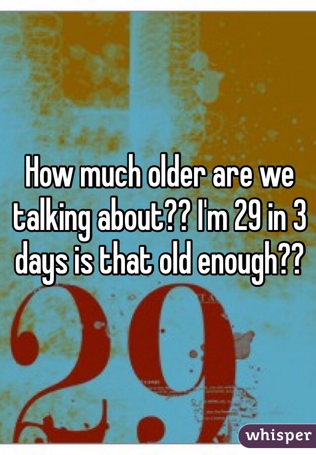 How much older are we talking about?? I'm 29 in 3 days is that old enough?? 