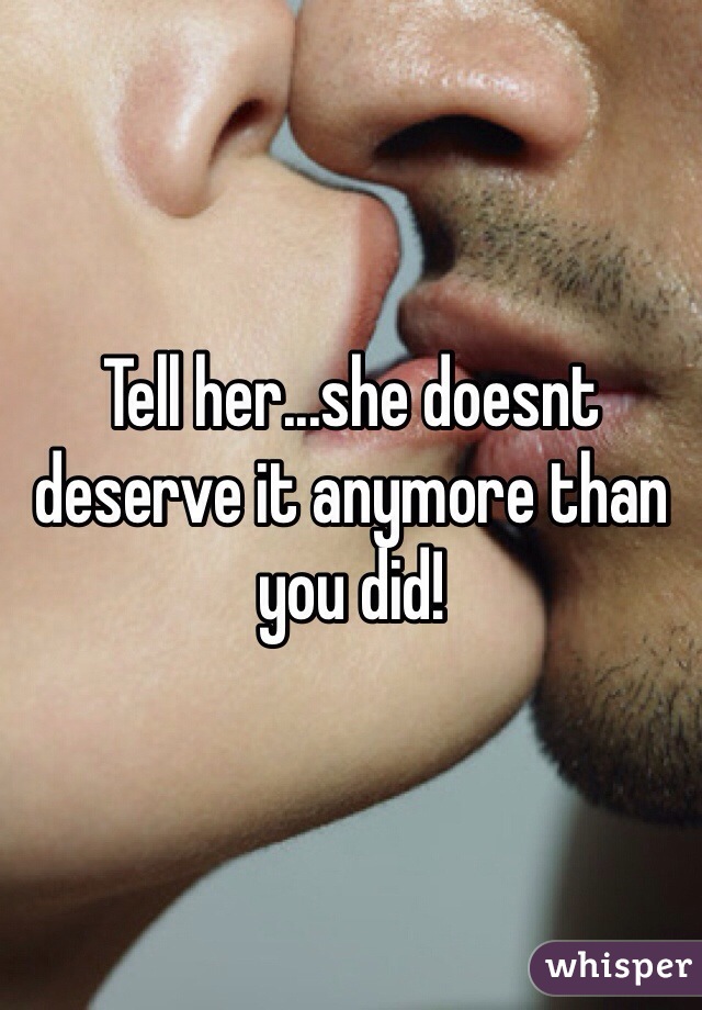 Tell her...she doesnt deserve it anymore than you did!