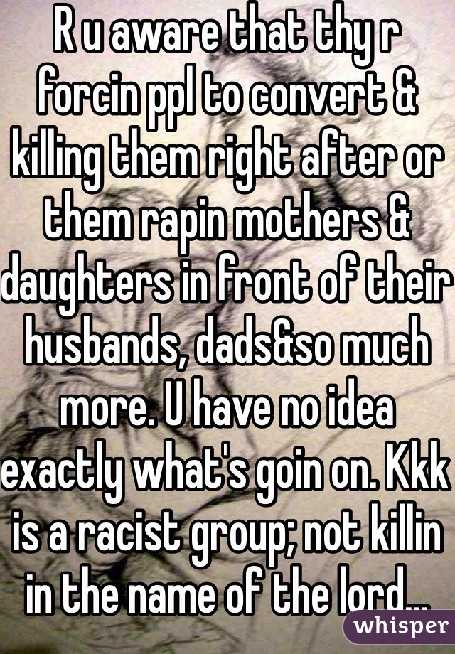 R u aware that thy r forcin ppl to convert & killing them right after or them rapin mothers & daughters in front of their husbands, dads&so much more. U have no idea exactly what's goin on. Kkk is a racist group; not killin in the name of the lord...