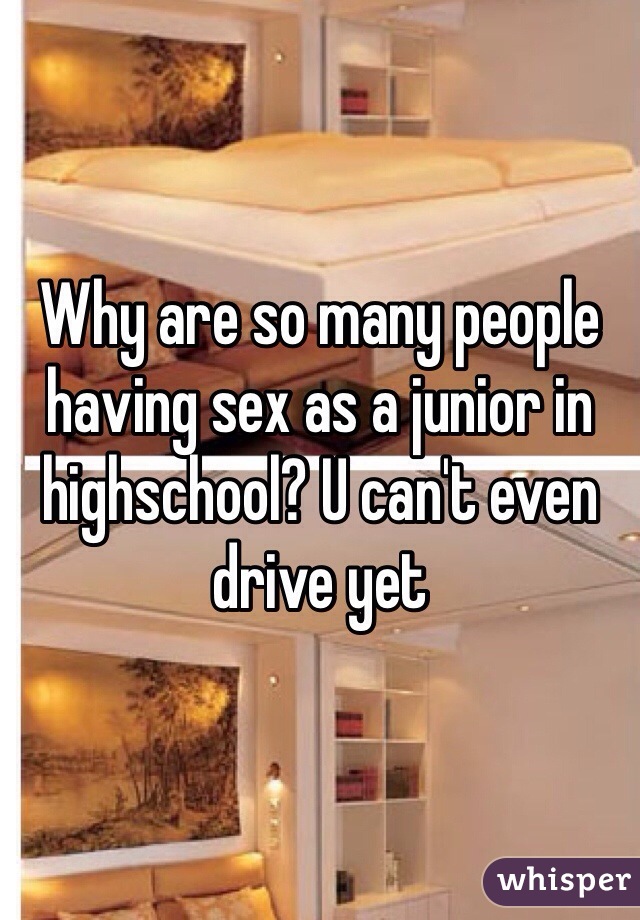Why are so many people having sex as a junior in highschool? U can't even drive yet 