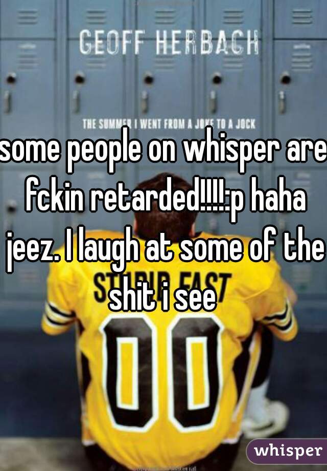 some people on whisper are fckin retarded!!!!:p haha jeez. I laugh at some of the shit i see 