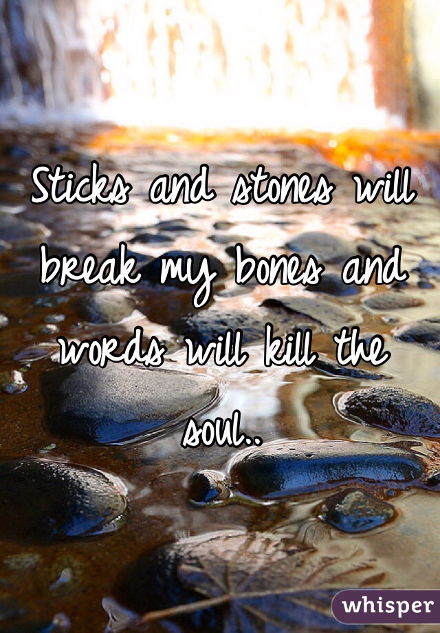 Sticks and stones will break my bones and words will kill the soul..