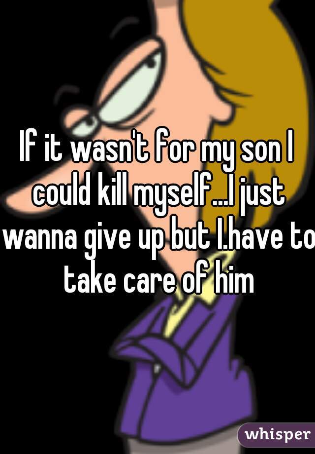 If it wasn't for my son I could kill myself...I just wanna give up but I.have to take care of him