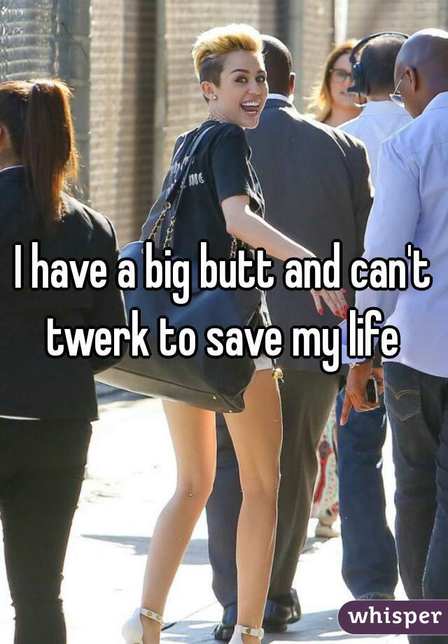 I have a big butt and can't twerk to save my life 