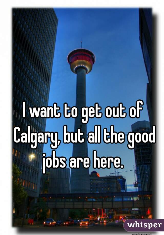 I want to get out of Calgary, but all the good jobs are here. 