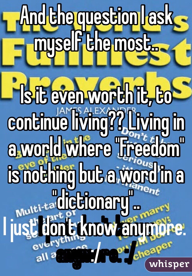 And the question I ask myself the most.. 

Is it even worth it, to continue living?? Living in a world where "Freedom" is nothing but a word in a "dictionary"..
I just don't know anymore. :/ 