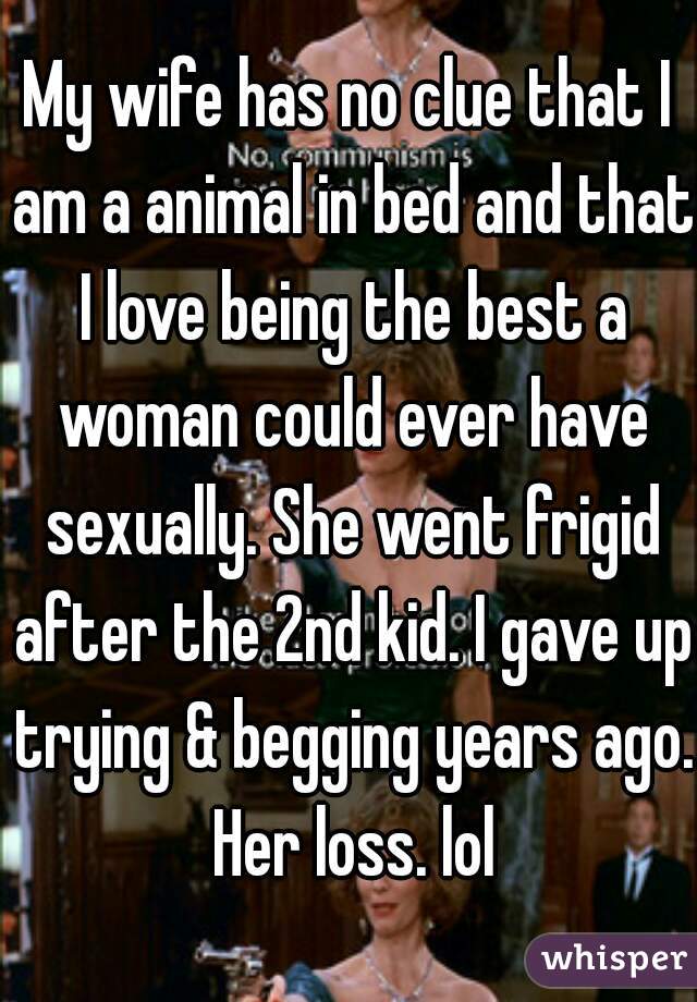 My wife has no clue that I am a animal in bed and that I love being the best a woman could ever have sexually. She went frigid after the 2nd kid. I gave up trying & begging years ago. Her loss. lol