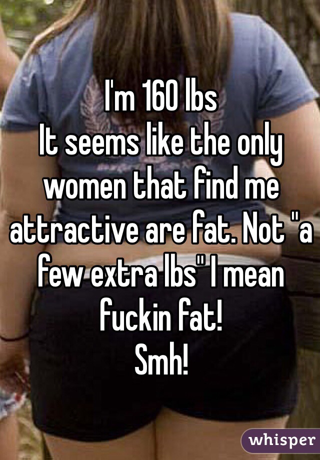 I'm 160 lbs
It seems like the only women that find me attractive are fat. Not "a few extra lbs" I mean fuckin fat! 
Smh!