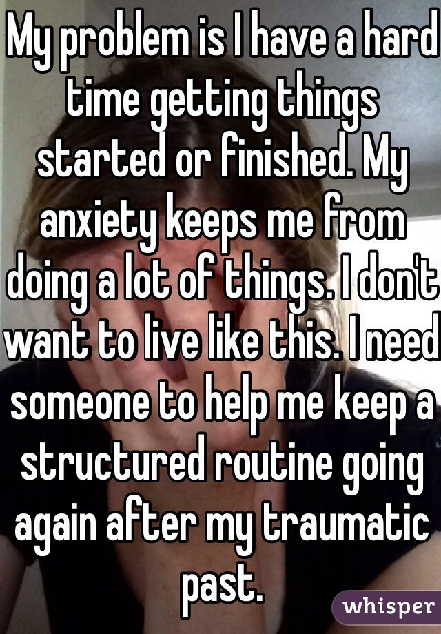 My problem is I have a hard time getting things started or finished. My anxiety keeps me from doing a lot of things. I don't want to live like this. I need someone to help me keep a structured routine going again after my traumatic past.