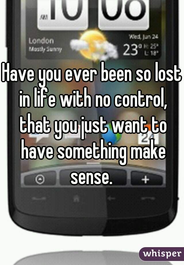 Have you ever been so lost in life with no control, that you just want to have something make sense. 