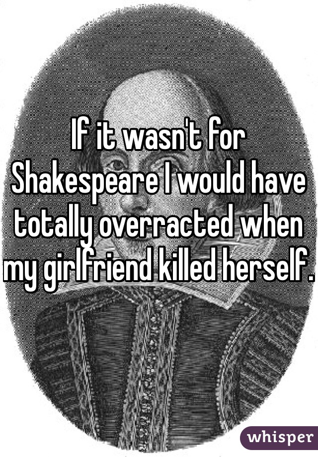 If it wasn't for Shakespeare I would have totally overracted when my girlfriend killed herself. 
