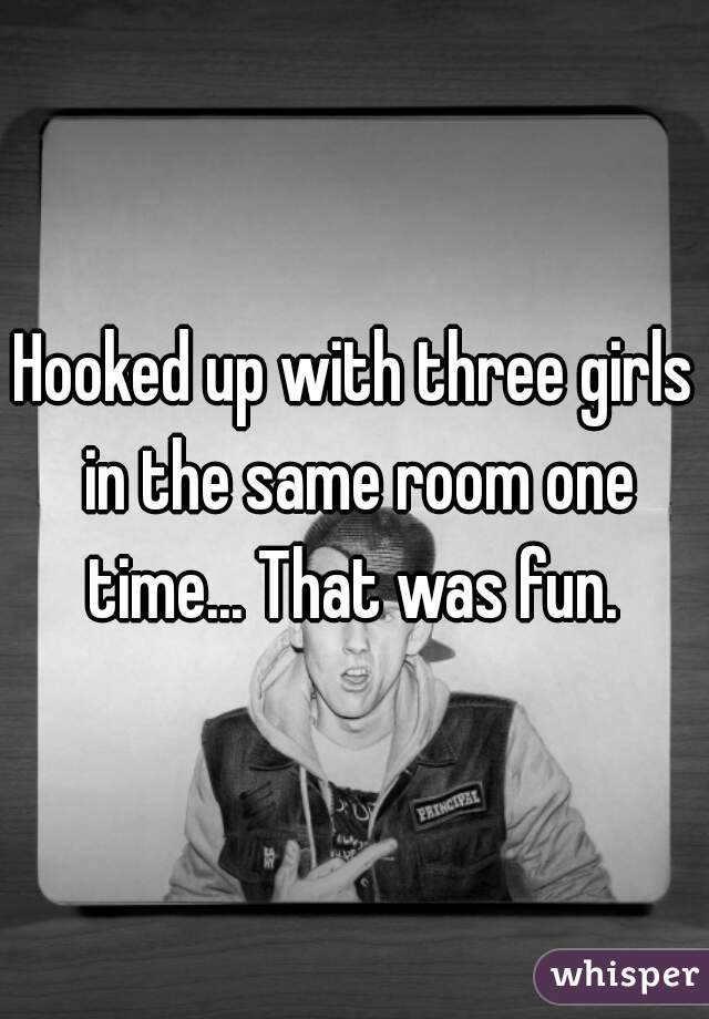 Hooked up with three girls in the same room one time... That was fun. 
