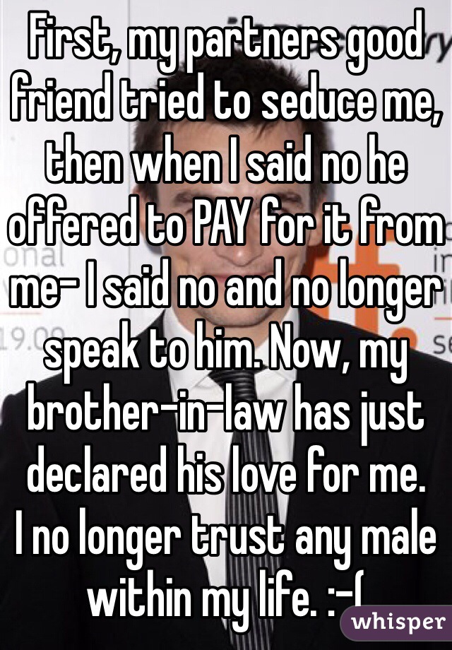 First, my partners good friend tried to seduce me, then when I said no he offered to PAY for it from me- I said no and no longer speak to him. Now, my brother-in-law has just declared his love for me. 
I no longer trust any male within my life. :-( 