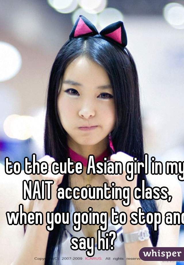 to the cute Asian girl in my NAIT accounting class, when you going to stop and say hi?  