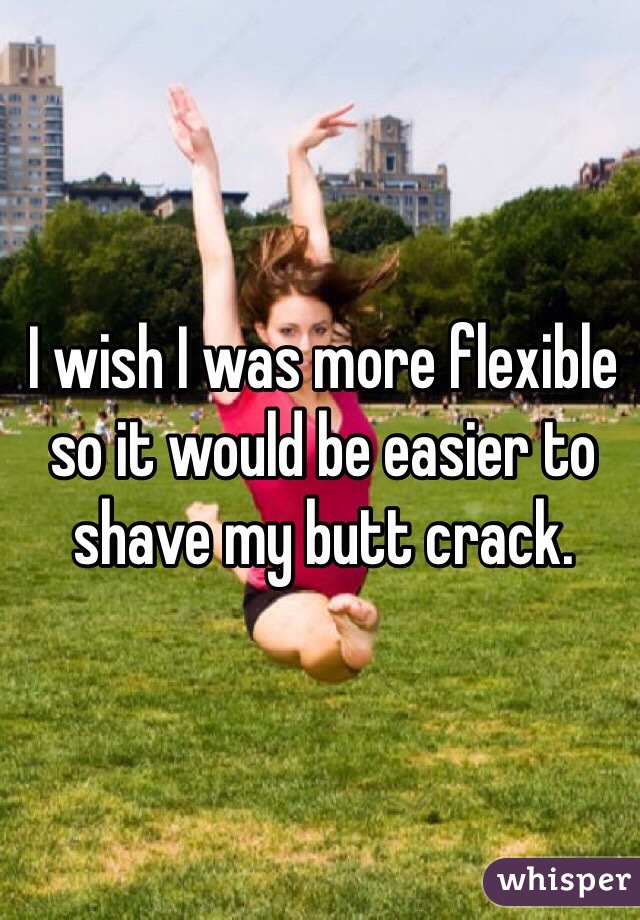 I wish I was more flexible so it would be easier to shave my butt crack.  