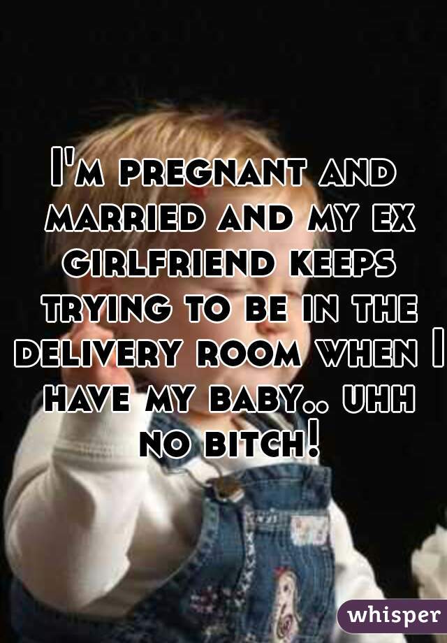 I'm pregnant and married and my ex girlfriend keeps trying to be in the delivery room when I have my baby.. uhh no bitch!