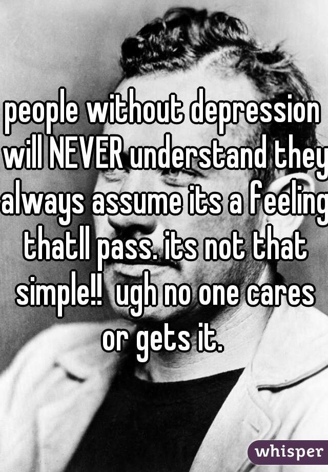 people without depression will NEVER understand they always assume its a feeling thatll pass. its not that simple!!  ugh no one cares or gets it. 