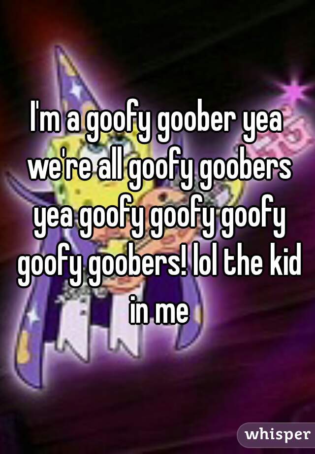 I'm a goofy goober yea we're all goofy goobers yea goofy goofy goofy goofy goobers! lol the kid in me