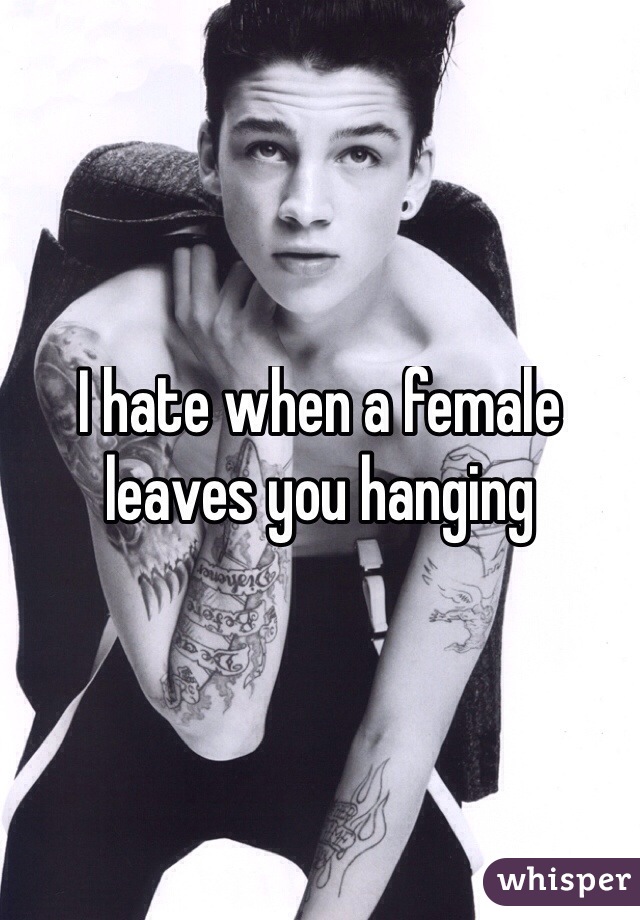 I hate when a female leaves you hanging 
