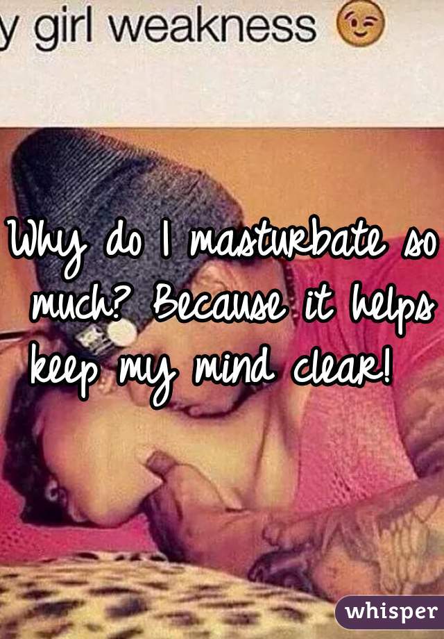 Why do I masturbate so much? Because it helps keep my mind clear!  