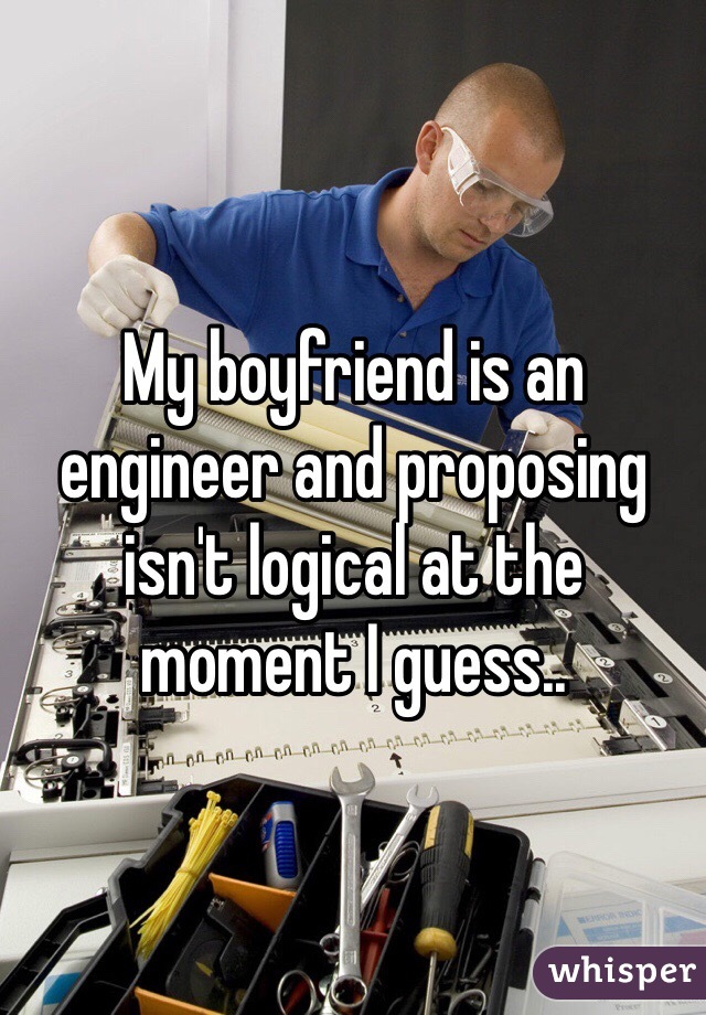 My boyfriend is an engineer and proposing isn't logical at the moment I guess..  