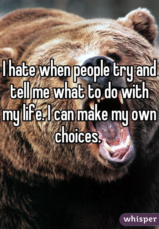 I hate when people try and tell me what to do with my life. I can make my own choices. 