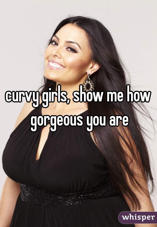 curvy girls, show me how gorgeous you are