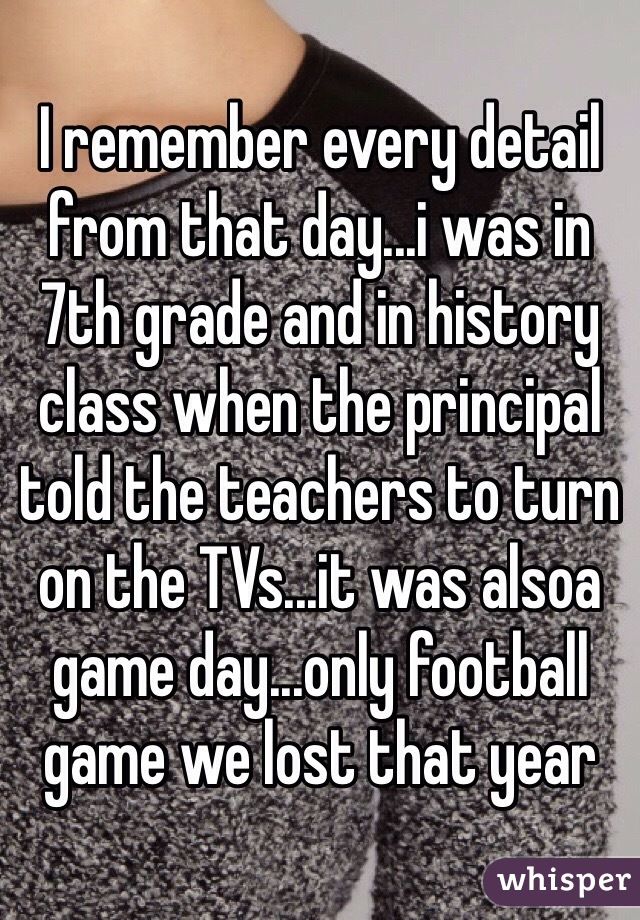 I remember every detail from that day...i was in 7th grade and in history class when the principal told the teachers to turn on the TVs...it was alsoa game day...only football game we lost that year