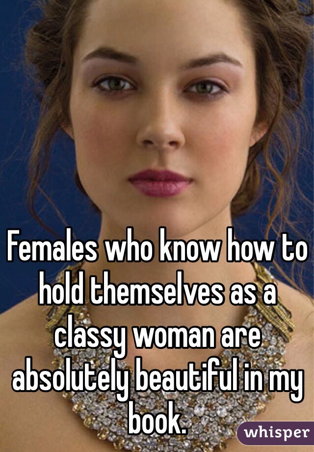 Females who know how to hold themselves as a classy woman are absolutely beautiful in my book.
