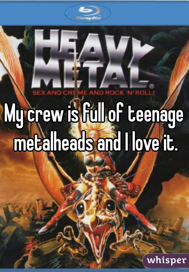 My crew is full of teenage metalheads and I love it.