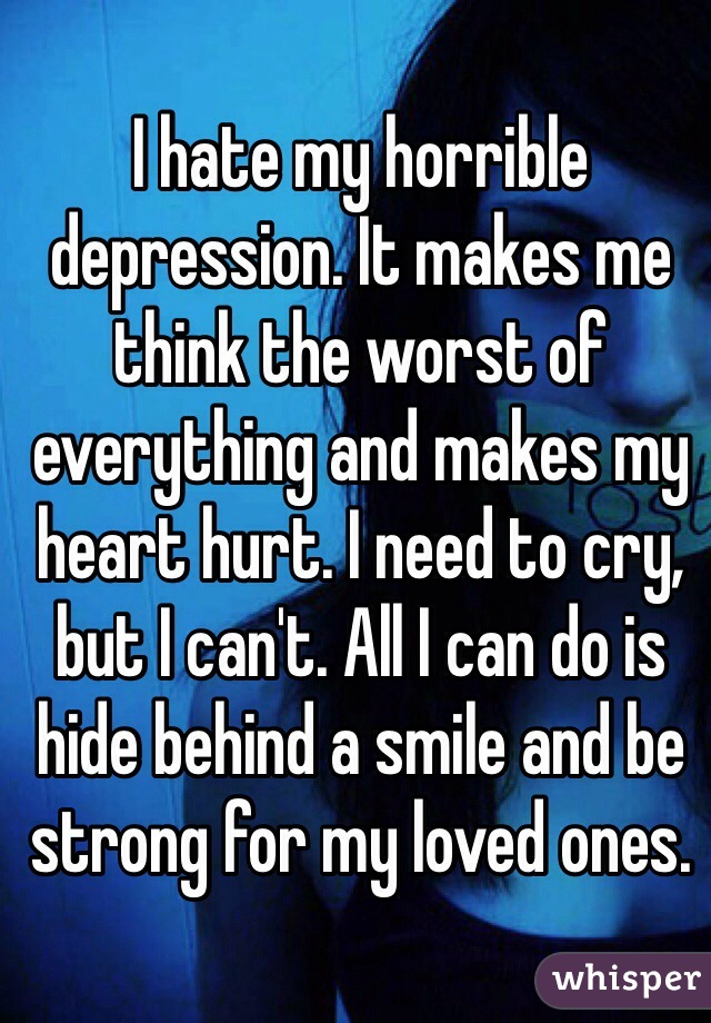 I hate my horrible depression. It makes me think the worst of everything and makes my heart hurt. I need to cry, but I can't. All I can do is hide behind a smile and be strong for my loved ones.