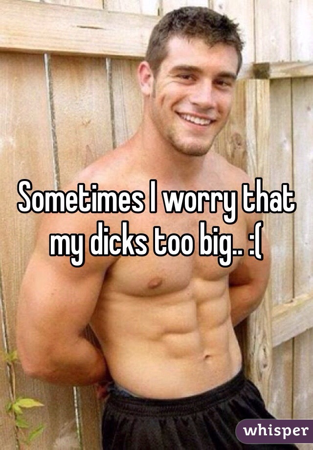 Sometimes I worry that my dicks too big.. :(