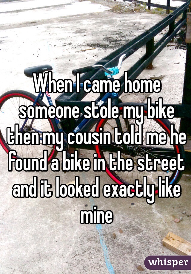 When I came home someone stole my bike then my cousin told me he found a bike in the street and it looked exactly like mine