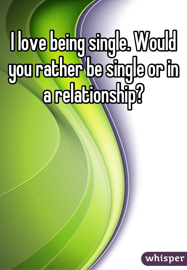 I love being single. Would you rather be single or in a relationship?
