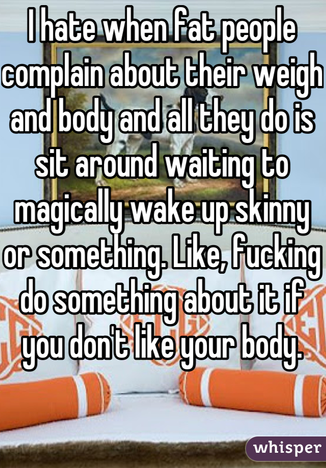 I hate when fat people complain about their weigh and body and all they do is sit around waiting to magically wake up skinny or something. Like, fucking do something about it if you don't like your body. 
