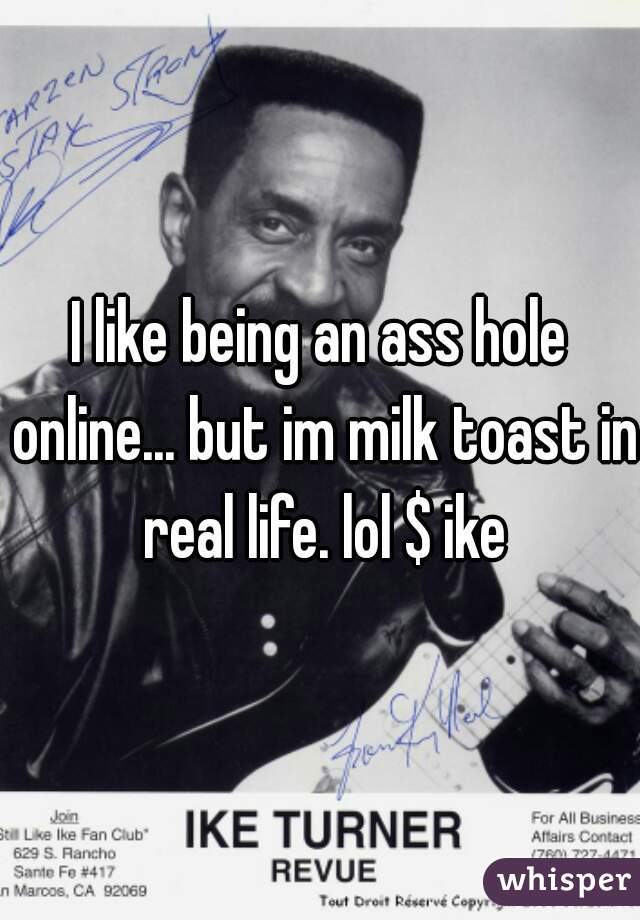 I like being an ass hole online... but im milk toast in real life. lol $ ike