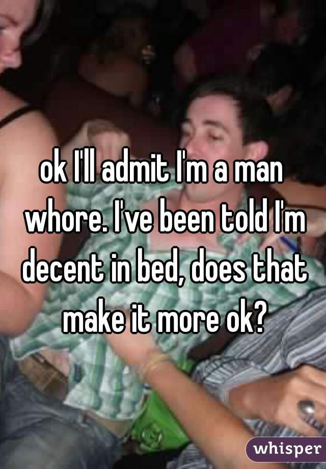 ok I'll admit I'm a man whore. I've been told I'm decent in bed, does that make it more ok?
