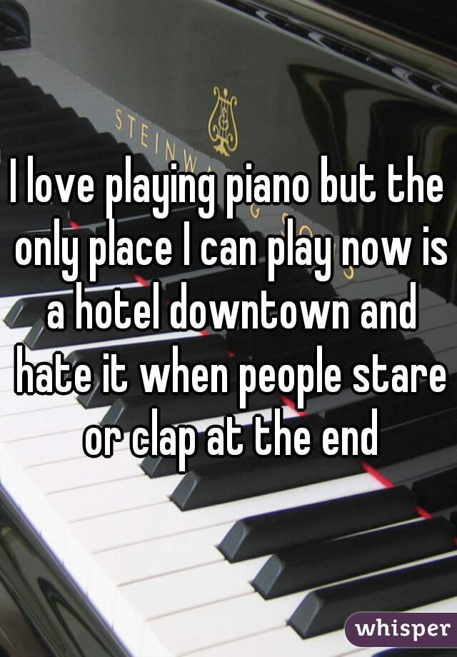 I love playing piano but the only place I can play now is a hotel downtown and hate it when people stare or clap at the end