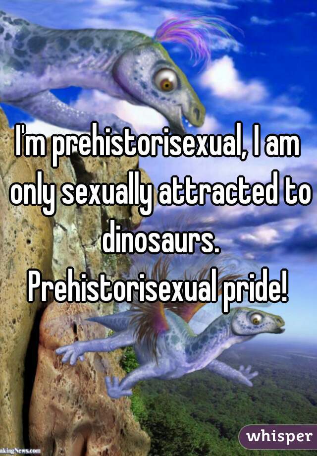 I'm prehistorisexual, I am only sexually attracted to dinosaurs. Prehistorisexual pride! 