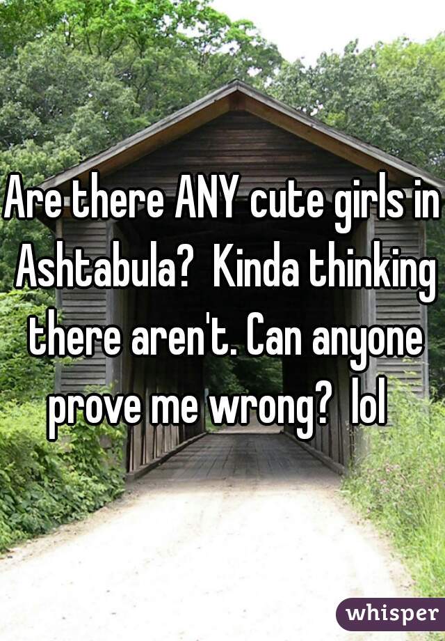 Are there ANY cute girls in Ashtabula?  Kinda thinking there aren't. Can anyone prove me wrong?  lol  