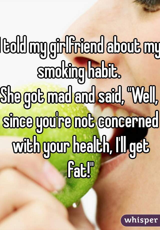 I told my girlfriend about my smoking habit. 

She got mad and said, "Well, since you're not concerned with your health, I'll get fat!"