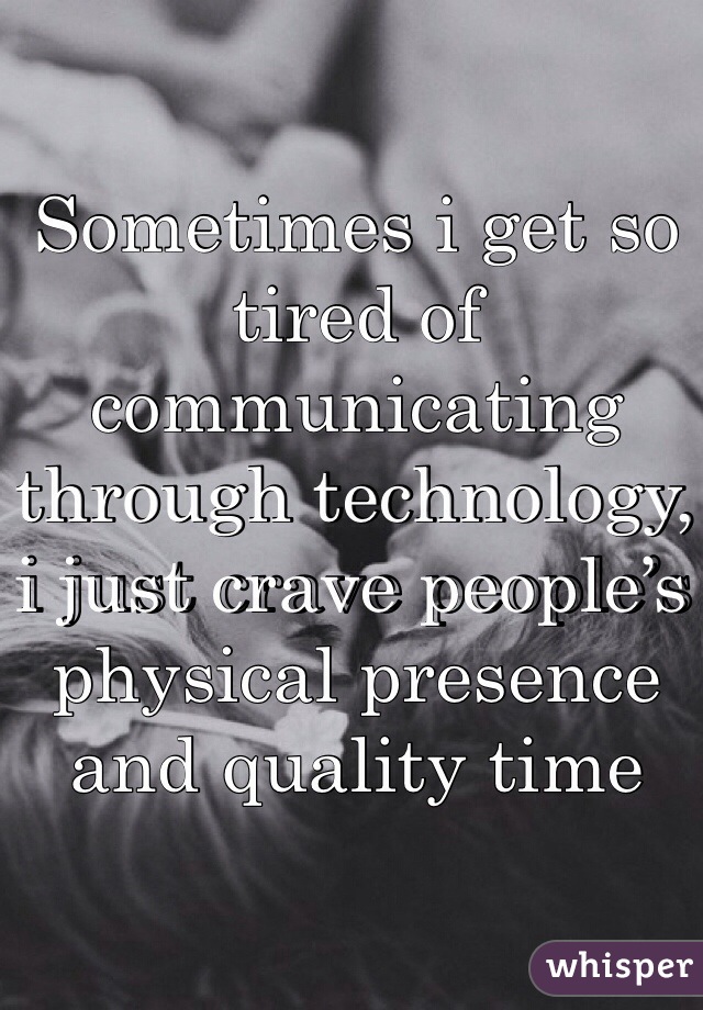 Sometimes i get so tired of communicating through technology, i just crave people’s physical presence and quality time