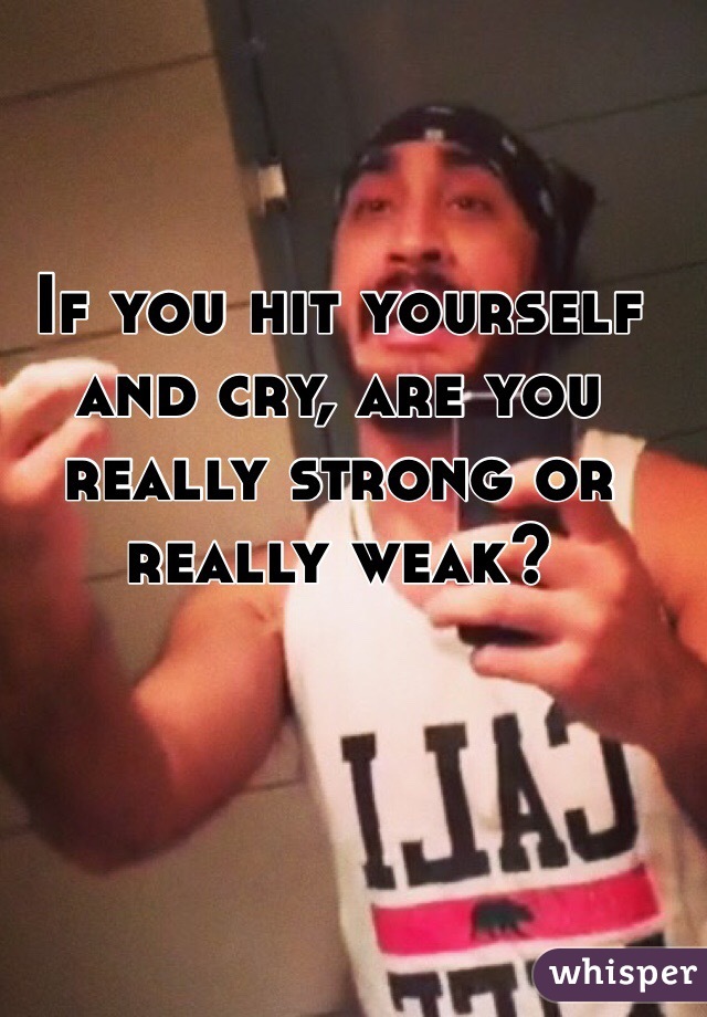 If you hit yourself and cry, are you really strong or really weak?