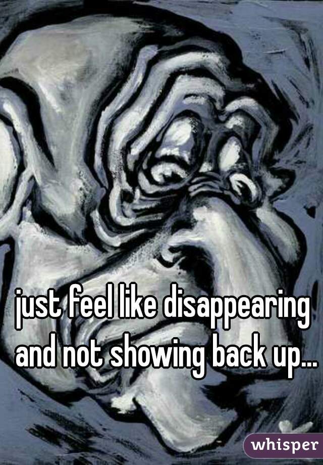 just feel like disappearing and not showing back up...
