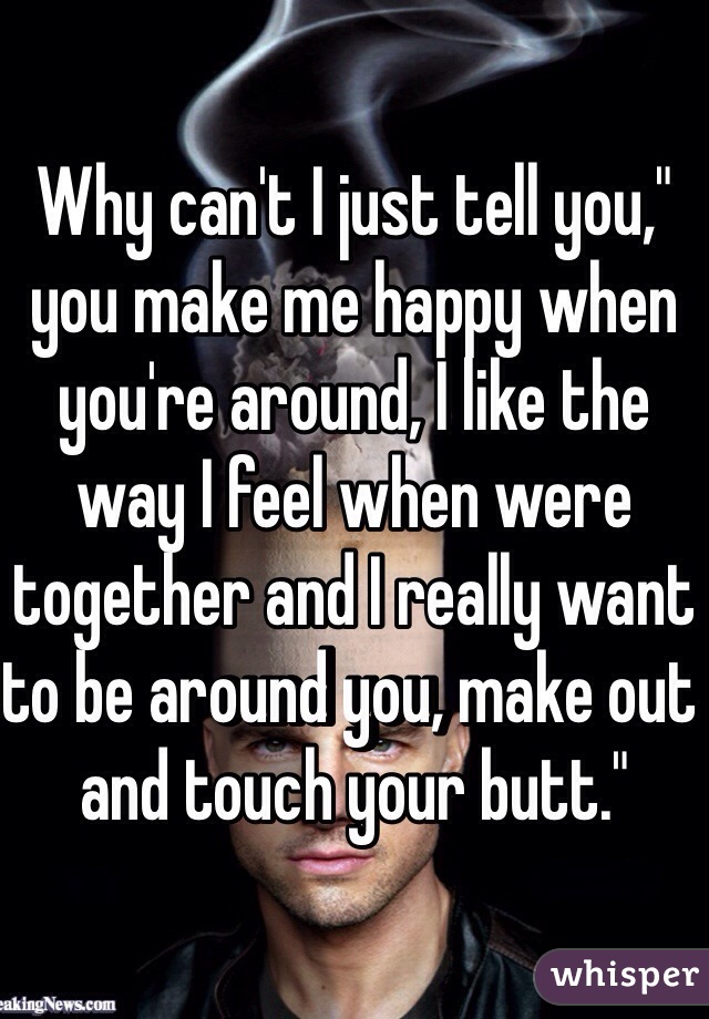 Why can't I just tell you," you make me happy when you're around, I like the way I feel when were together and I really want to be around you, make out and touch your butt."