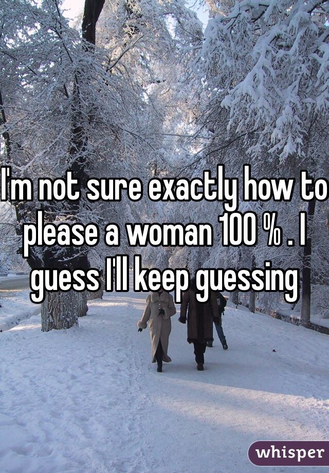 I'm not sure exactly how to please a woman 100 % . I guess I'll keep guessing
